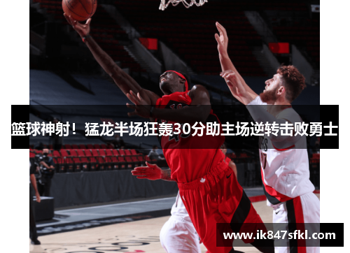 篮球神射！猛龙半场狂轰30分助主场逆转击败勇士